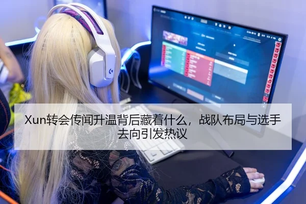 Xun转会传闻升温背后藏着什么，战队布局与选手去向引发热议
